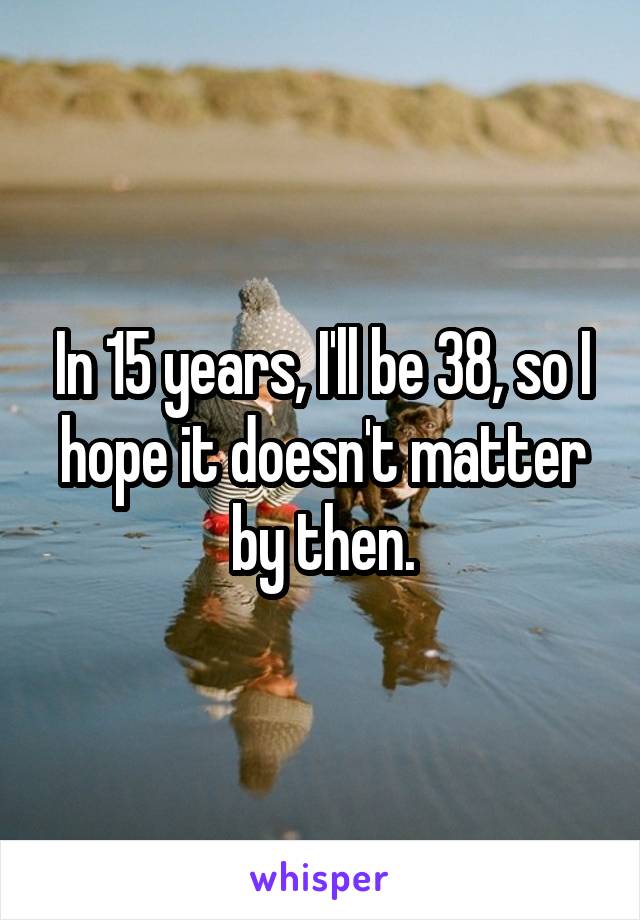 In 15 years, I'll be 38, so I hope it doesn't matter by then.