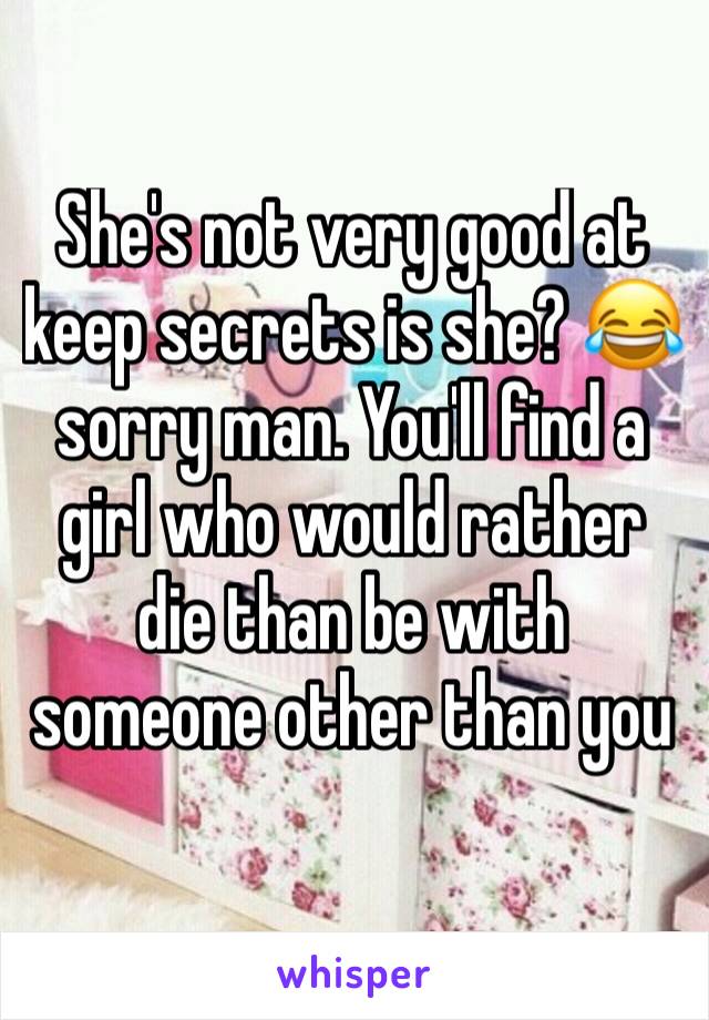 She's not very good at keep secrets is she? 😂 sorry man. You'll find a girl who would rather die than be with someone other than you 