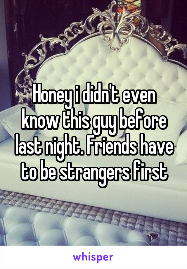 Honey i didn't even know this guy before last night. Friends have to be strangers first