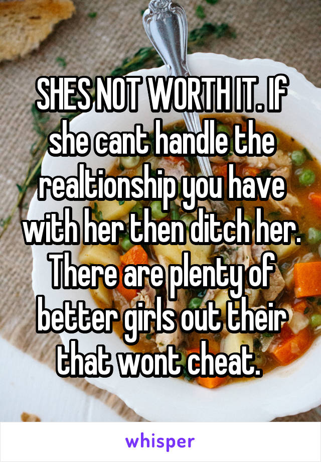 SHES NOT WORTH IT. If she cant handle the realtionship you have with her then ditch her. There are plenty of better girls out their that wont cheat. 