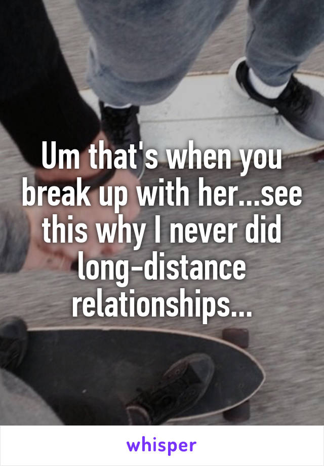 Um that's when you break up with her...see this why I never did long-distance relationships...