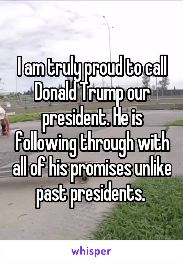 I am truly proud to call Donald Trump our president. He is following through with all of his promises unlike past presidents. 