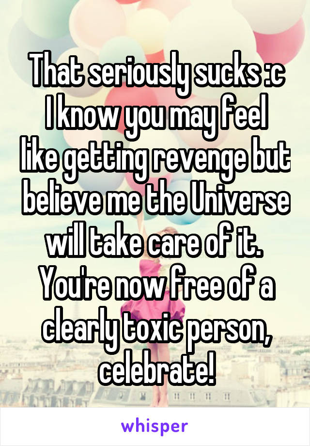 That seriously sucks :c
I know you may feel like getting revenge but believe me the Universe will take care of it. 
You're now free of a clearly toxic person, celebrate!