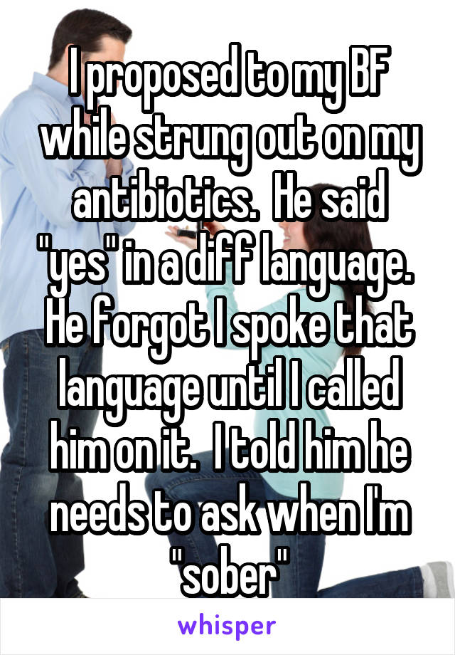 I proposed to my BF while strung out on my antibiotics.  He said "yes" in a diff language.  He forgot I spoke that language until I called him on it.  I told him he needs to ask when I'm "sober"