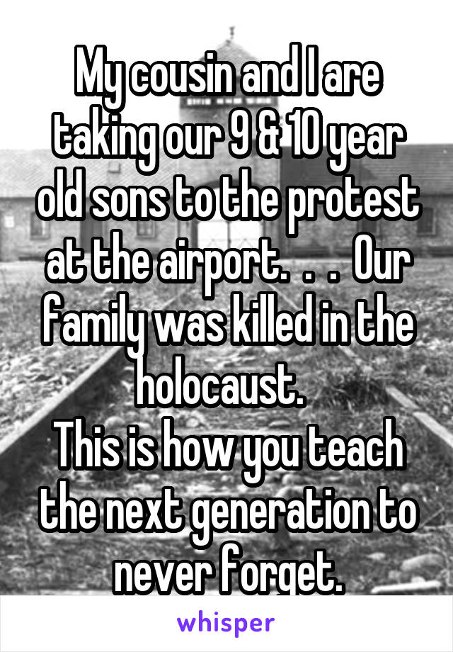 My cousin and I are taking our 9 & 10 year old sons to the protest at the airport.  .  .  Our family was killed in the holocaust.  
This is how you teach the next generation to never forget.