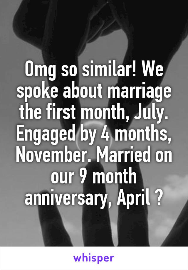 Omg so similar! We spoke about marriage the first month, July. Engaged by 4 months, November. Married on our 9 month anniversary, April 😁