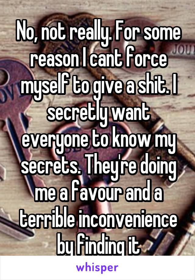 No, not really. For some reason I cant force myself to give a shit. I secretly want everyone to know my secrets. They're doing me a favour and a terrible inconvenience by finding it