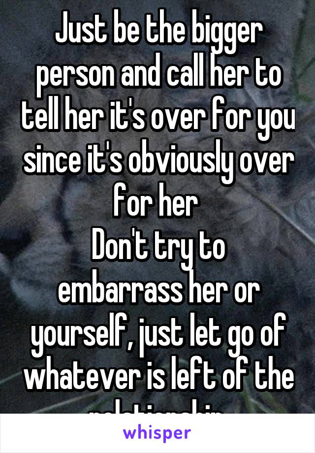 Just be the bigger person and call her to tell her it's over for you since it's obviously over for her 
Don't try to embarrass her or yourself, just let go of whatever is left of the relationship.