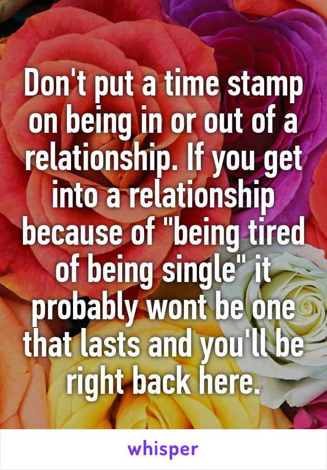 Don't put a time stamp on being in or out of a relationship. If you get into a relationship because of "being tired of being single" it probably wont be one that lasts and you'll be right back here.