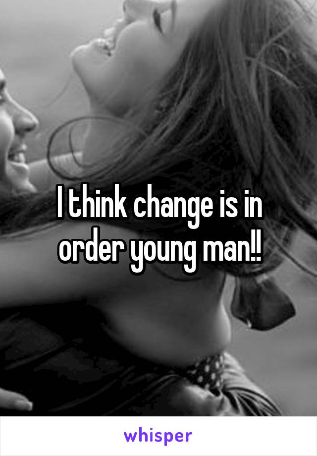 I think change is in order young man!!