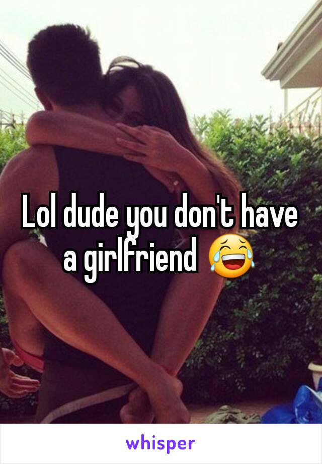 Lol dude you don't have a girlfriend 😂