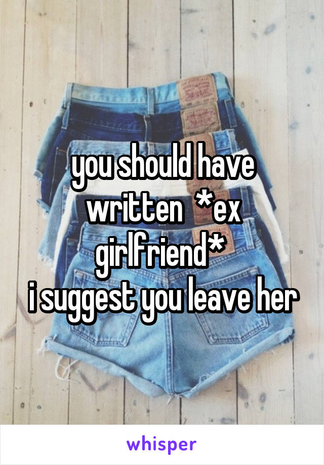 you should have written  *ex girlfriend* 
i suggest you leave her