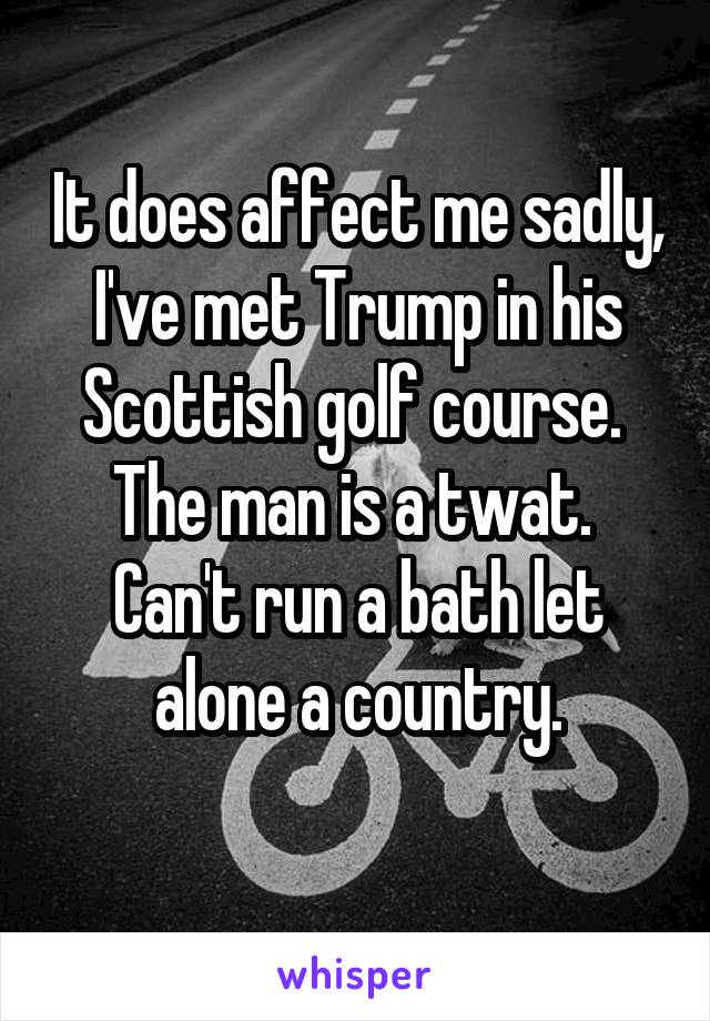 It does affect me sadly, I've met Trump in his Scottish golf course. 
The man is a twat. 
Can't run a bath let alone a country.
