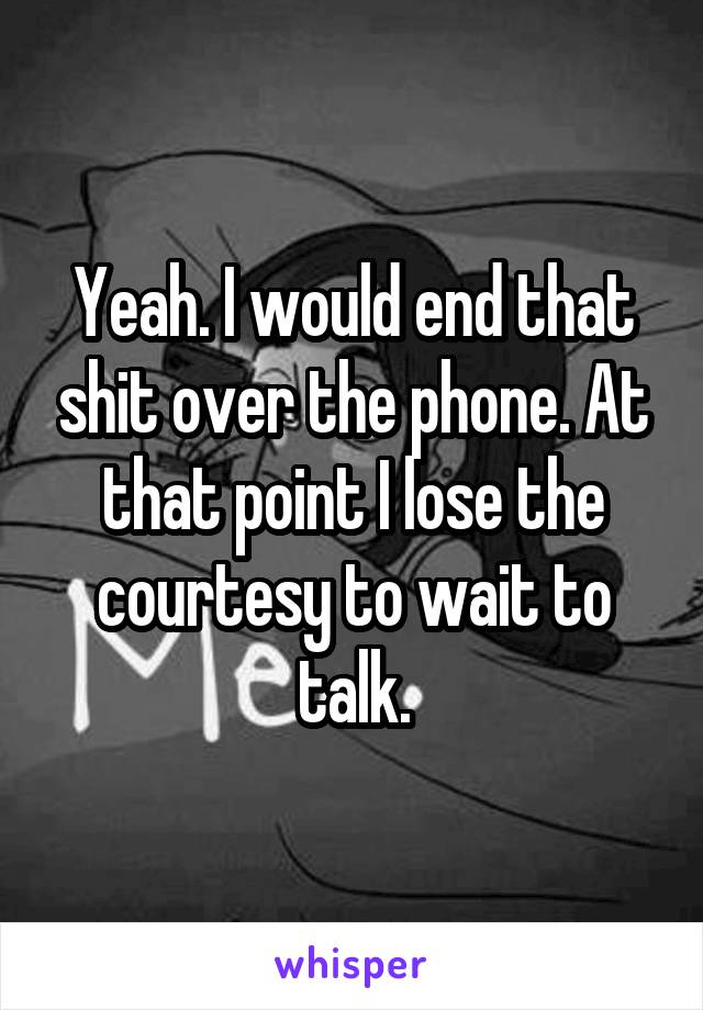 Yeah. I would end that shit over the phone. At that point I lose the courtesy to wait to talk.