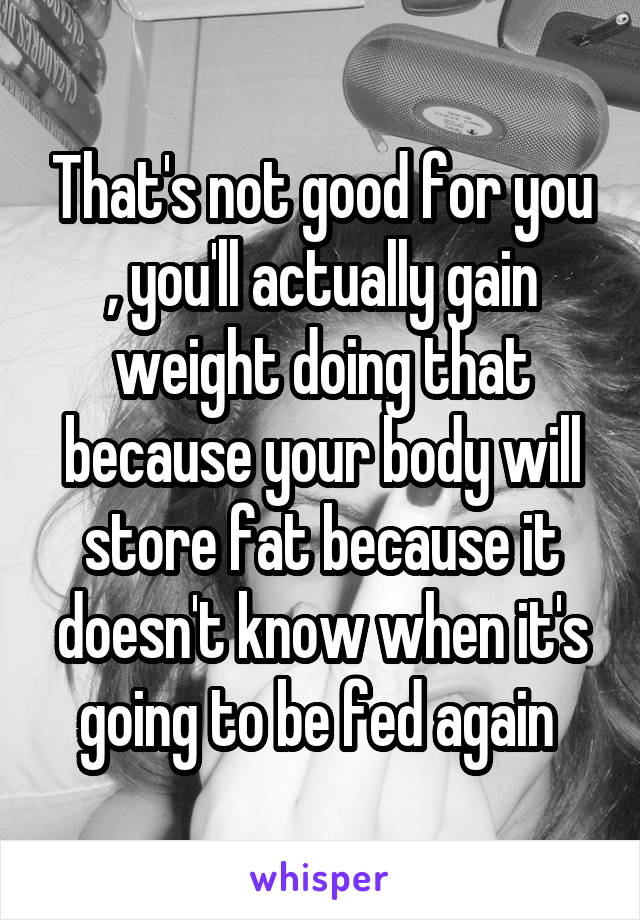 That's not good for you , you'll actually gain weight doing that because your body will store fat because it doesn't know when it's going to be fed again 