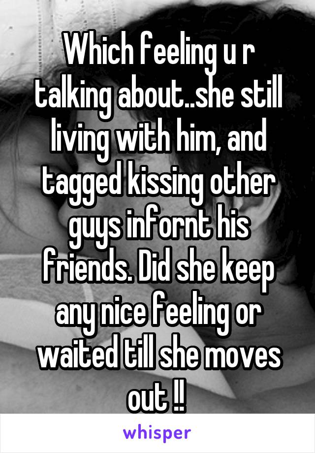 Which feeling u r talking about..she still living with him, and tagged kissing other guys infornt his friends. Did she keep any nice feeling or waited till she moves out !! 