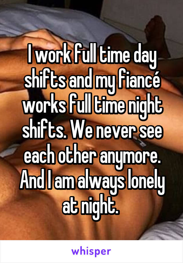 I work full time day shifts and my fiancé works full time night shifts. We never see each other anymore. And I am always lonely at night. 