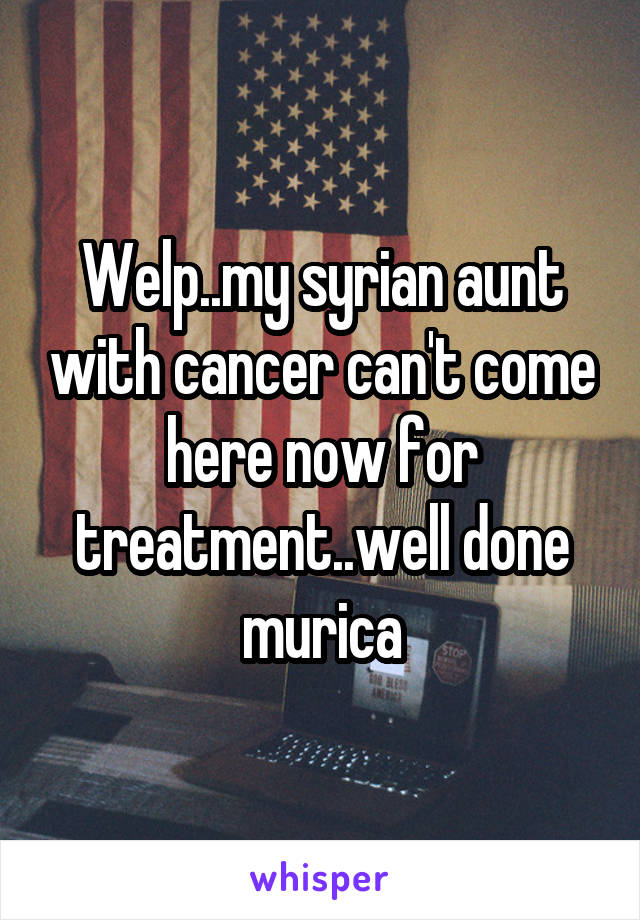 Welp..my syrian aunt with cancer can't come here now for treatment..well done murica