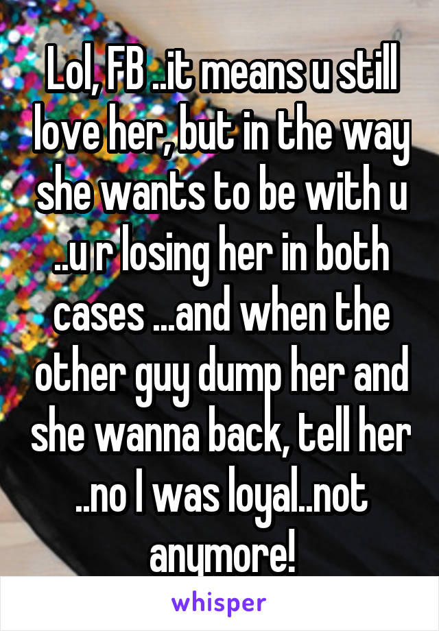 Lol, FB ..it means u still love her, but in the way she wants to be with u ..u r losing her in both cases ...and when the other guy dump her and she wanna back, tell her ..no I was loyal..not anymore!