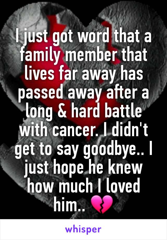 I just got word that a family member that lives far away has passed away after a long & hard battle with cancer. I didn't get to say goodbye.. I just hope he knew how much I loved him.. 💔