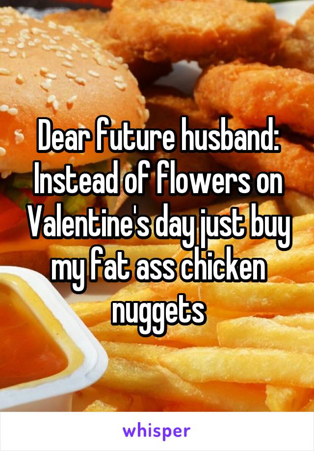 Dear future husband:
Instead of flowers on Valentine's day just buy my fat ass chicken nuggets