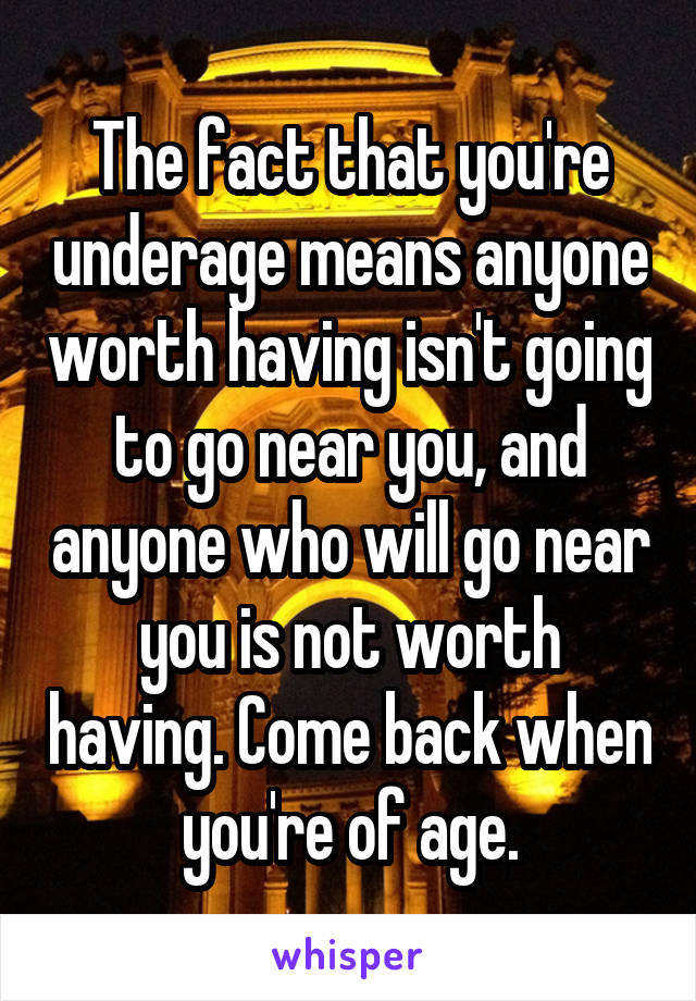 The fact that you're underage means anyone worth having isn't going to go near you, and anyone who will go near you is not worth having. Come back when you're of age.