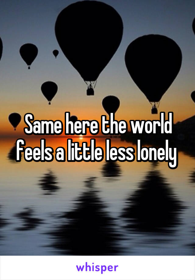 Same here the world feels a little less lonely 