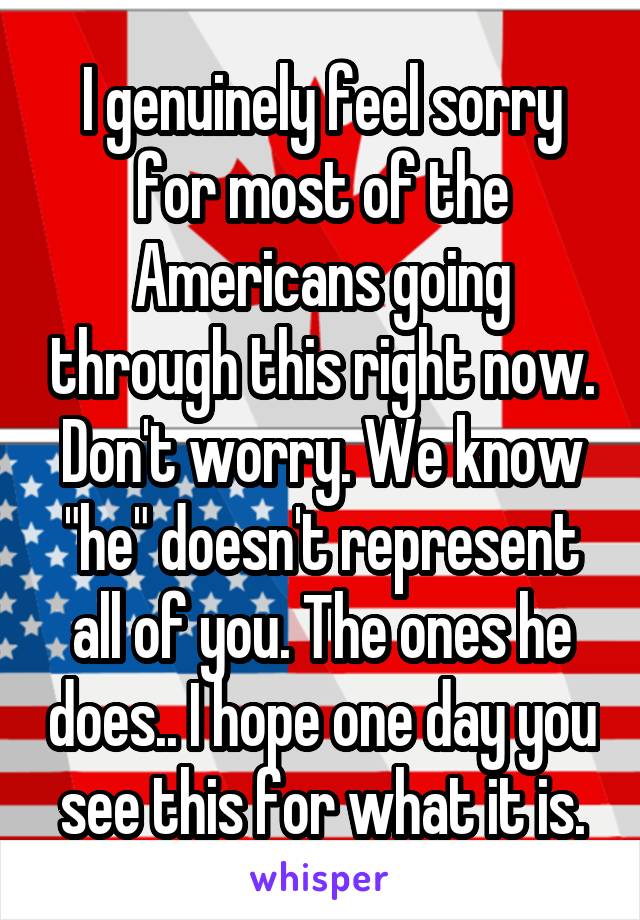 I genuinely feel sorry for most of the Americans going through this right now. Don't worry. We know "he" doesn't represent all of you. The ones he does.. I hope one day you see this for what it is.