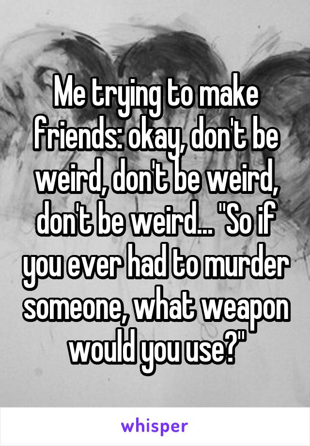 Me trying to make friends: okay, don't be weird, don't be weird, don't be weird... "So if you ever had to murder someone, what weapon would you use?"