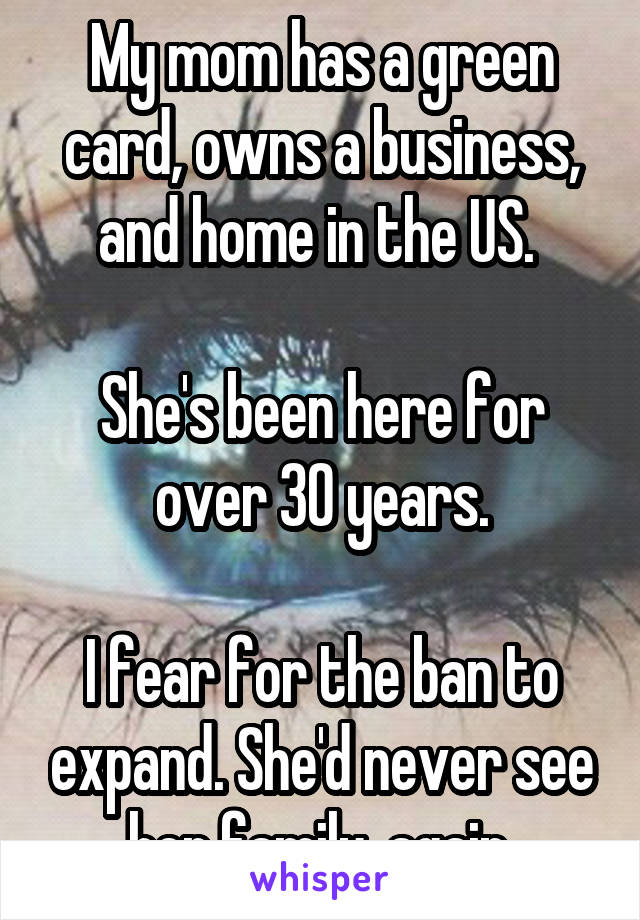 My mom has a green card, owns a business, and home in the US. 

She's been here for over 30 years.

I fear for the ban to expand. She'd never see her family, again.