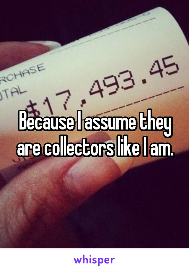 Because I assume they are collectors like I am.