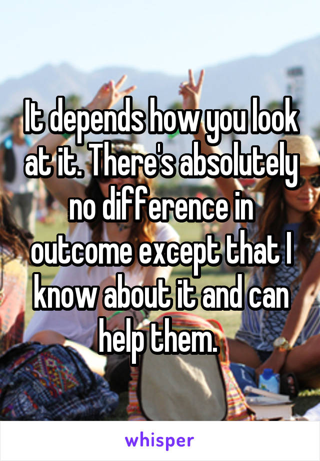 It depends how you look at it. There's absolutely no difference in outcome except that I know about it and can help them. 