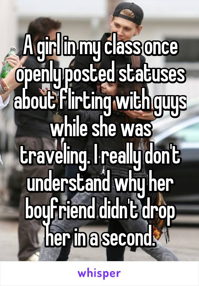 A girl in my class once openly posted statuses about flirting with guys while she was traveling. I really don't understand why her boyfriend didn't drop her in a second.