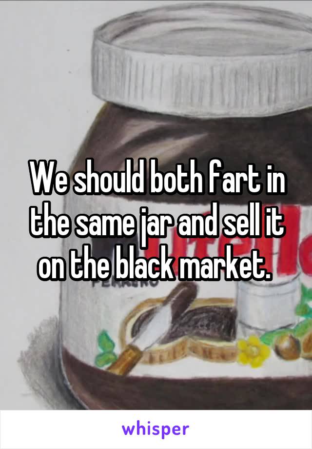 We should both fart in the same jar and sell it on the black market. 