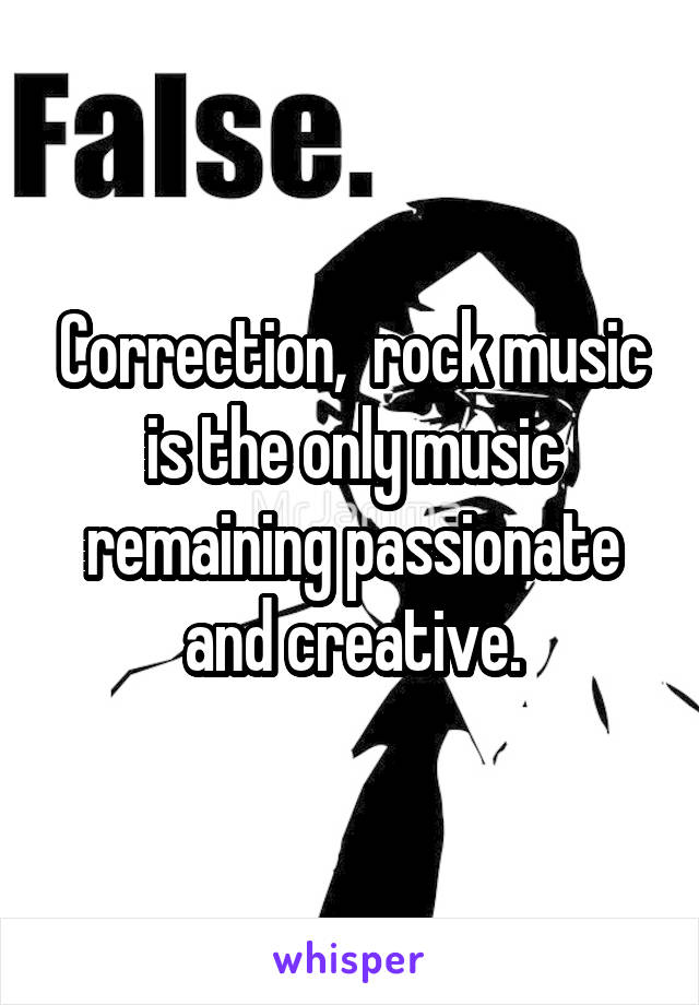 Correction,  rock music is the only music remaining passionate and creative.