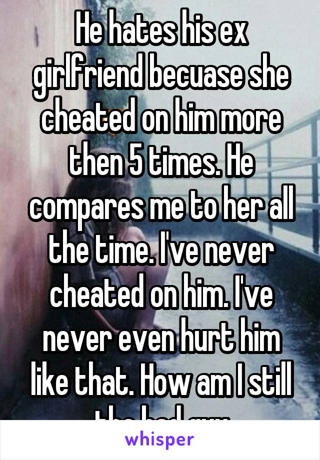 He hates his ex girlfriend becuase she cheated on him more then 5 times. He compares me to her all the time. I've never cheated on him. I've never even hurt him like that. How am I still the bad guy