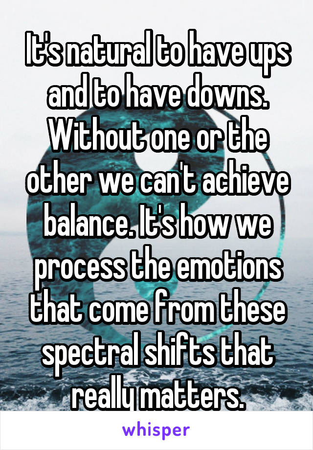 It's natural to have ups and to have downs. Without one or the other we can't achieve balance. It's how we process the emotions that come from these spectral shifts that really matters.
