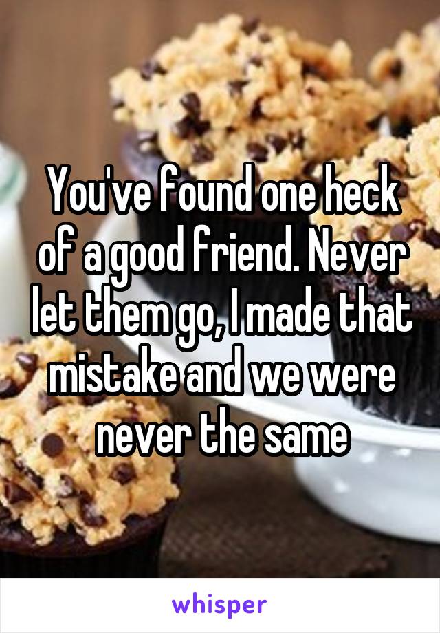 You've found one heck of a good friend. Never let them go, I made that mistake and we were never the same