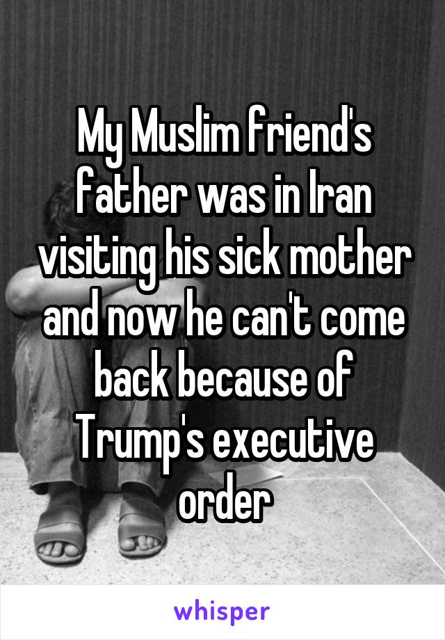 My Muslim friend's father was in Iran visiting his sick mother and now he can't come back because of Trump's executive order