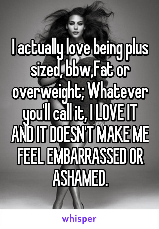 I actually love being plus sized, bbw,Fat or overweight; Whatever you'll call it, I LOVE IT AND IT DOESN'T MAKE ME FEEL EMBARRASSED OR ASHAMED.