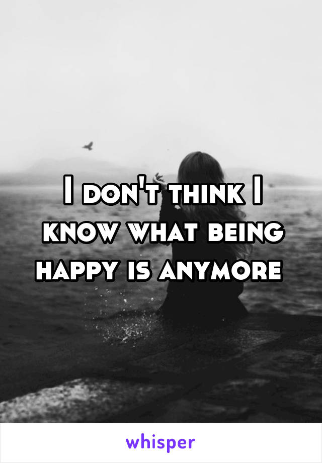I don't think I know what being happy is anymore 