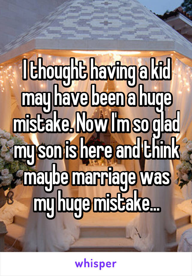 I thought having a kid may have been a huge mistake. Now I'm so glad my son is here and think maybe marriage was my huge mistake...