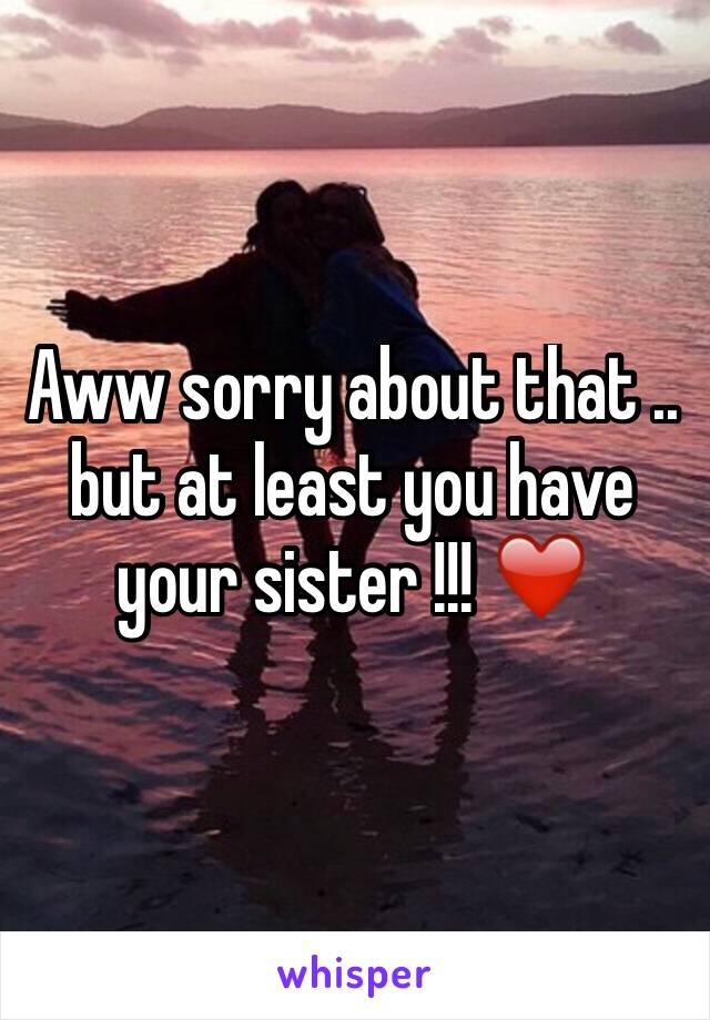 Aww sorry about that .. but at least you have your sister !!! ❤️