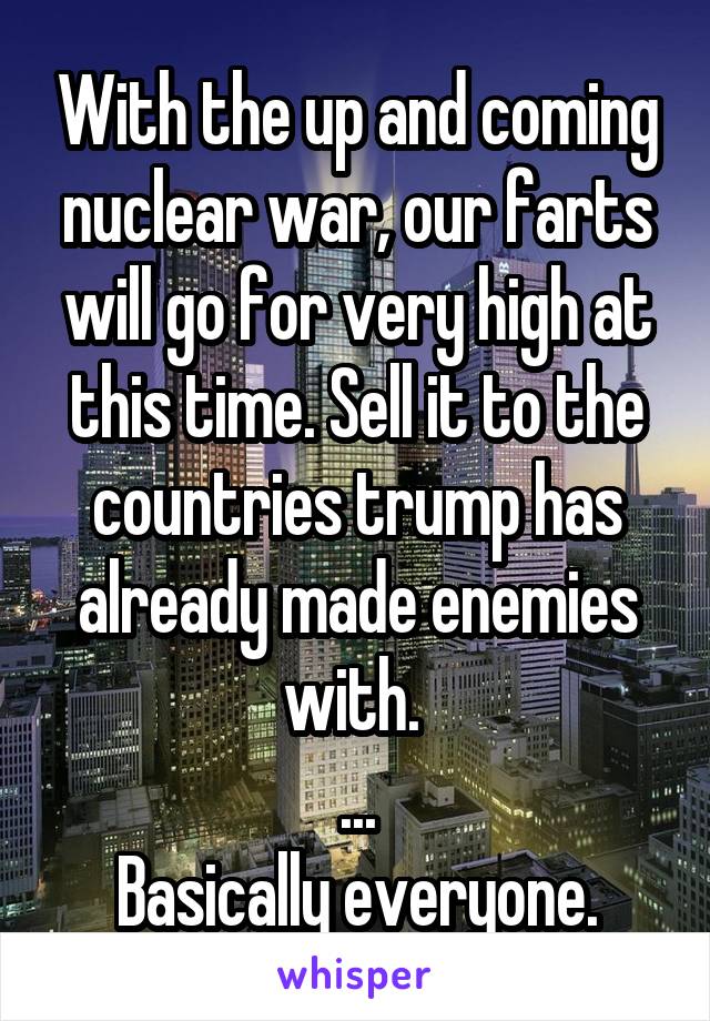 With the up and coming nuclear war, our farts will go for very high at this time. Sell it to the countries trump has already made enemies with. 
...
Basically everyone.
