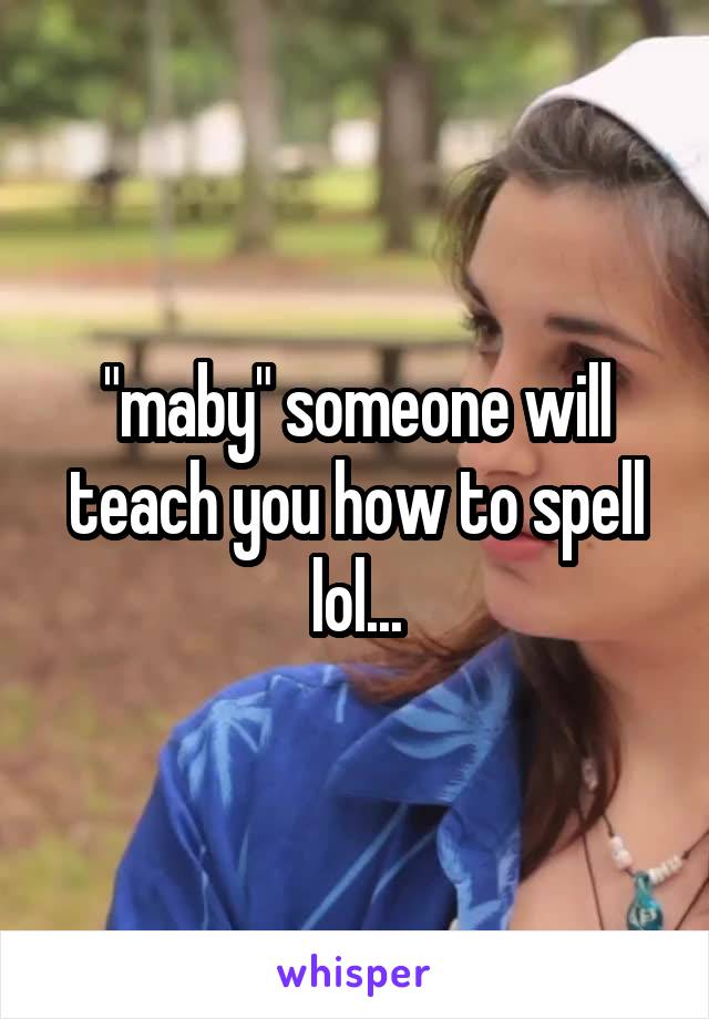 "maby" someone will teach you how to spell lol...