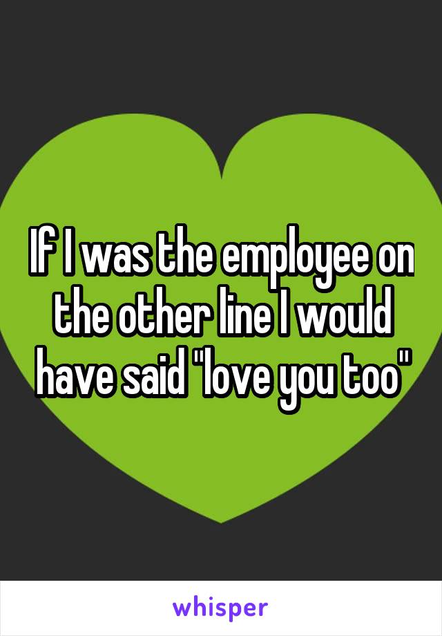 If I was the employee on the other line I would have said "love you too"