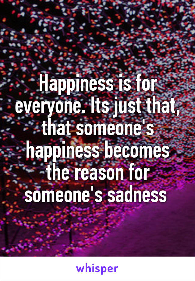 Happiness is for everyone. Its just that, that someone's happiness becomes the reason for someone's sadness 