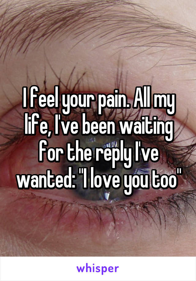 I feel your pain. All my life, I've been waiting for the reply I've wanted: "I love you too"