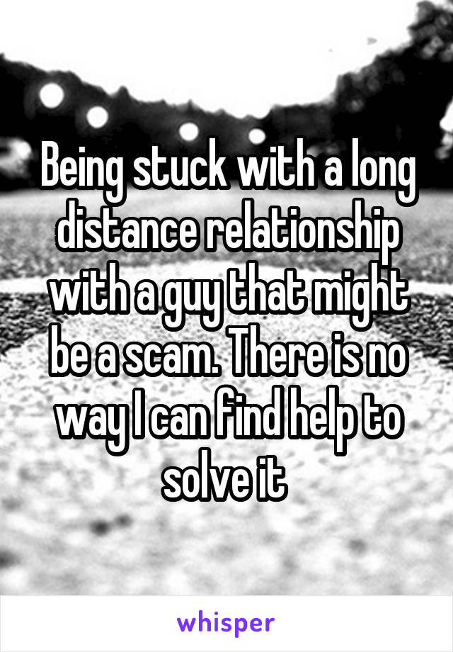 Being stuck with a long distance relationship with a guy that might be a scam. There is no way I can find help to solve it 