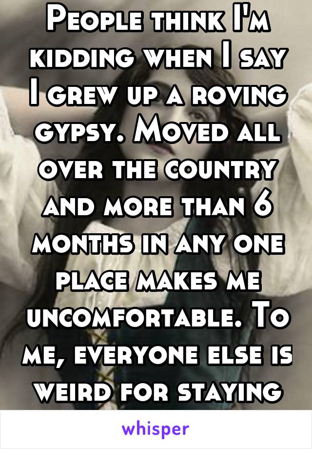 People think I'm kidding when I say I grew up a roving gypsy. Moved all over the country and more than 6 months in any one place makes me uncomfortable. To me, everyone else is weird for staying put.